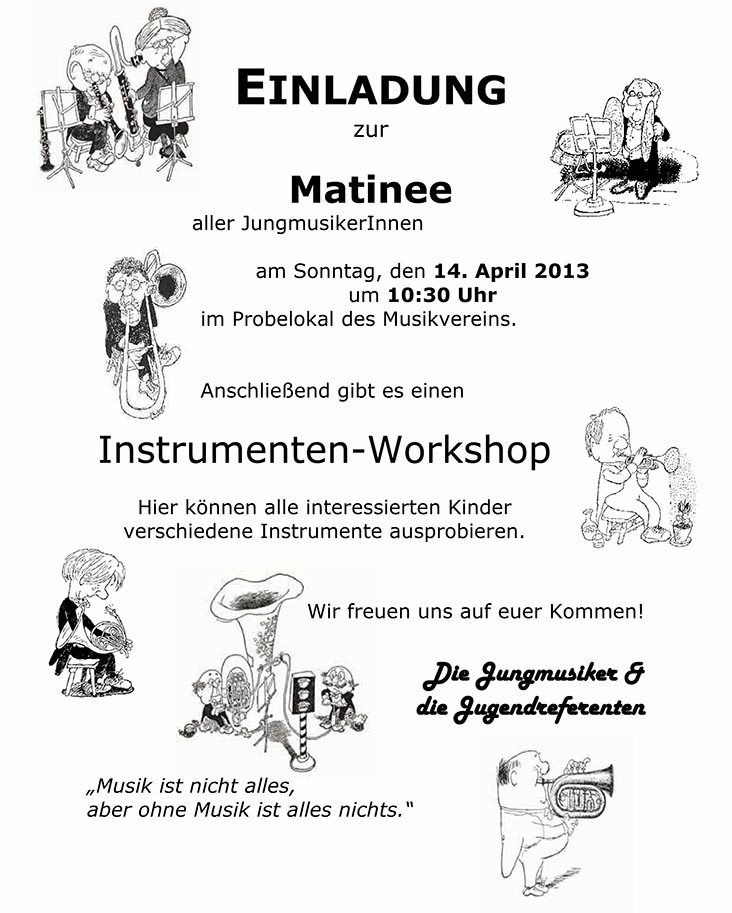 EINLADUNG zur Matinee aller JungmusikerInnen     am Sonntag, den 14. April 2013  um 10:30 Uhr  im Probelokal des Musikvereins.       Anschließend gibt es einen     Instrumenten-Workshop    Hier können alle interessierten Kinder verschiedene Instrumente ausprobieren.        Wir freuen uns auf euer Kommen!    Die Jungmusiker &   die Jugendreferenten       „Musik ist nicht alles,   aber ohne Musik ist alles nichts.“ 